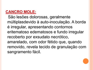 CANCRO MOLE:
São lesões dolorosas, geralmente
múltiplasdevido à auto-inoculação. A borda
é irregular, apresentando contornos
eritematoso edematosos e fundo irregular
recoberto por exsudato necrótico,
amarelado, com odor fétido que, quando
removido, revela tecido de granulação com
sangramento fácil.
 