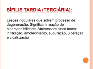 SÍFILIS TARDIA (TERCIÁRIA):
Lesões nodulares que sofrem processo de
degeneração. Significam reação de
hipersensibilidade. Atravessam cinco fases:
infiltração, amolecimento, supuração, ulceração
e cicatrização
 