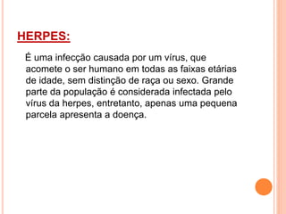 HERPES:
É uma infecção causada por um vírus, que
acomete o ser humano em todas as faixas etárias
de idade, sem distinção de raça ou sexo. Grande
parte da população é considerada infectada pelo
vírus da herpes, entretanto, apenas uma pequena
parcela apresenta a doença.
 