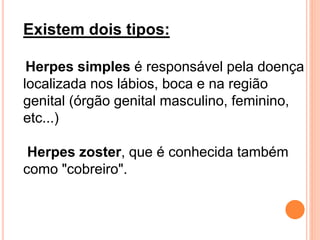 Existem dois tipos:
Herpes simples é responsável pela doença
localizada nos lábios, boca e na região
genital (órgão genital masculino, feminino,
etc...)
Herpes zoster, que é conhecida também
como "cobreiro".
 