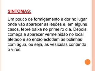 SINTOMAS:
Um pouco de formigamento e dor no lugar
onde vão aparecer as lesões e, em alguns
casos, febre baixa no primeiro dia. Depois,
começa a aparecer vermelhidão no local
afetado e só então eclodem as bolinhas
com água, ou seja, as vesículas contendo
o vírus.
 