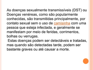 As doenças sexualmente transmissíveis (DST) ou
Doenças venéreas, como são popularmente
conhecidas, são transmitidas principalmente, por
contato sexual sem o uso de camisinha com uma
pessoa que esteja infectada, e geralmente se
manifestam por meio de feridas, corrimentos,
bolhas ou verrugas.
Estas doenças podem ser detectáveis e tratadas,
mas quando são detectadas tarde, podem ser
bastante graves ou até causar a morte.
 