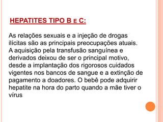 HEPATITES TIPO B E C:
TIPO B :
As relações sexuais e a injeção de drogas
ilícitas são as principais preocupações atuais.
A aquisição pela transfusão sanguínea e
derivados deixou de ser o principal motivo,
desde a implantação dos rigorosos cuidados
vigentes nos bancos de sangue e a extinção de
pagamento a doadores. O bebê pode adquirir
hepatite na hora do parto quando a mãe tiver o
vírus
 