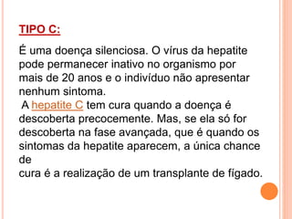 TIPO C:
É uma doença silenciosa. O vírus da hepatite
pode permanecer inativo no organismo por
mais de 20 anos e o indivíduo não apresentar
nenhum sintoma.
A hepatite C tem cura quando a doença é
descoberta precocemente. Mas, se ela só for
descoberta na fase avançada, que é quando os
sintomas da hepatite aparecem, a única chance
de
cura é a realização de um transplante de fígado.
 