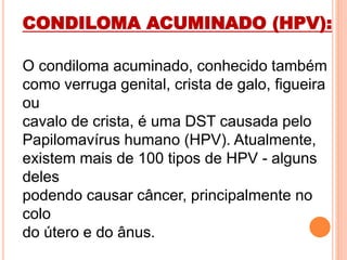 CONDILOMA ACUMINADO (HPV):
O condiloma acuminado, conhecido também
como verruga genital, crista de galo, figueira
ou
cavalo de crista, é uma DST causada pelo
Papilomavírus humano (HPV). Atualmente,
existem mais de 100 tipos de HPV - alguns
deles
podendo causar câncer, principalmente no
colo
do útero e do ânus.
 