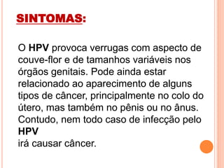 SINTOMAS:
O HPV provoca verrugas com aspecto de
couve-flor e de tamanhos variáveis nos
órgãos genitais. Pode ainda estar
relacionado ao aparecimento de alguns
tipos de câncer, principalmente no colo do
útero, mas também no pênis ou no ânus.
Contudo, nem todo caso de infecção pelo
HPV
irá causar câncer.
 
