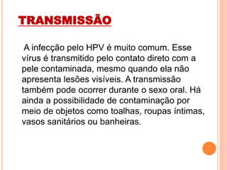 TRANSMISSÃO
A infecção pelo HPV é muito comum. Esse
vírus é transmitido pelo contato direto com a
pele contaminada, mesmo quando ela não
apresenta lesões visíveis. A transmissão
também pode ocorrer durante o sexo oral. Há
ainda a possibilidade de contaminação por
meio de objetos como toalhas, roupas íntimas,
vasos sanitários ou banheiras.
 