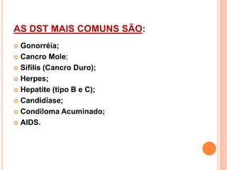 AS DST MAIS COMUNS SÃO:
 Gonorréia;
 Cancro Mole;
 Sífilis (Cancro Duro);
 Herpes;
 Hepatite (tipo B e C);
 Candidíase;
 Condiloma Acuminado;
 AIDS.
 