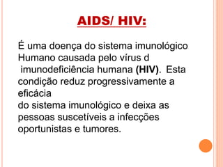 AIDS/ HIV:
É uma doença do sistema imunológico
Humano causada pelo vírus d
imunodeficiência humana (HIV). Esta
condição reduz progressivamente a
eficácia
do sistema imunológico e deixa as
pessoas suscetíveis a infecções
oportunistas e tumores.
 