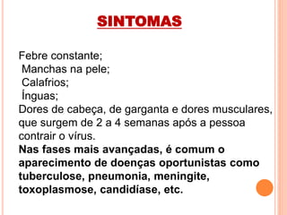 Febre constante;
Manchas na pele;
Calafrios;
Ínguas;
Dores de cabeça, de garganta e dores musculares,
que surgem de 2 a 4 semanas após a pessoa
contrair o vírus.
Nas fases mais avançadas, é comum o
aparecimento de doenças oportunistas como
tuberculose, pneumonia, meningite,
toxoplasmose, candidíase, etc.
SINTOMAS
 