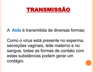 A Aids é transmitida de diversas formas;
Como o vírus está presente no esperma,
secreções vaginais, leite materno e no
sangue, todas as formas de contato com
estas substâncias podem gerar um
contágio.
TRANSMISSÃO
 