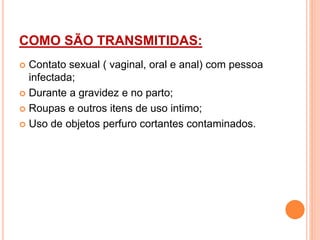 COMO SÃO TRANSMITIDAS:
 Contato sexual ( vaginal, oral e anal) com pessoa
infectada;
 Durante a gravidez e no parto;
 Roupas e outros itens de uso intimo;
 Uso de objetos perfuro cortantes contaminados.
 