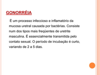 GONORRÉIA
É um processo infeccioso e inflamatório da
mucosa uretral causada por bactérias. Consiste
num dos tipos mais freqüentes de uretrite
masculina. É essencialmente transmitida pelo
contato sexual. O período de incubação é curto,
variando de 2 a 5 dias.
 