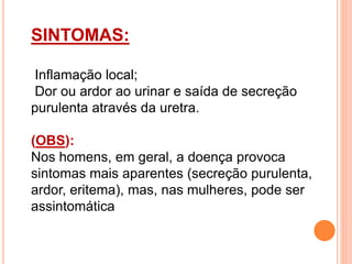 SINTOMAS:
Inflamação local;
Dor ou ardor ao urinar e saída de secreção
purulenta através da uretra.
(OBS):
Nos homens, em geral, a doença provoca
sintomas mais aparentes (secreção purulenta,
ardor, eritema), mas, nas mulheres, pode ser
assintomática
 