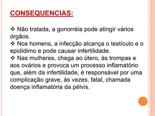 CONSEQUENCIAS:
 Não tratada, a gonorréia pode atingir vários
órgãos.
 Nos homens, a infecção alcança o testículo e o
epidídimo e pode causar infertilidade.
 Nas mulheres, chega ao útero, às trompas e
aos ovários e provoca um processo inflamatório
que, além da infertilidade, é responsável por uma
complicação grave, às vezes, fatal, chamada
doença inflamatória da pélvis.
 