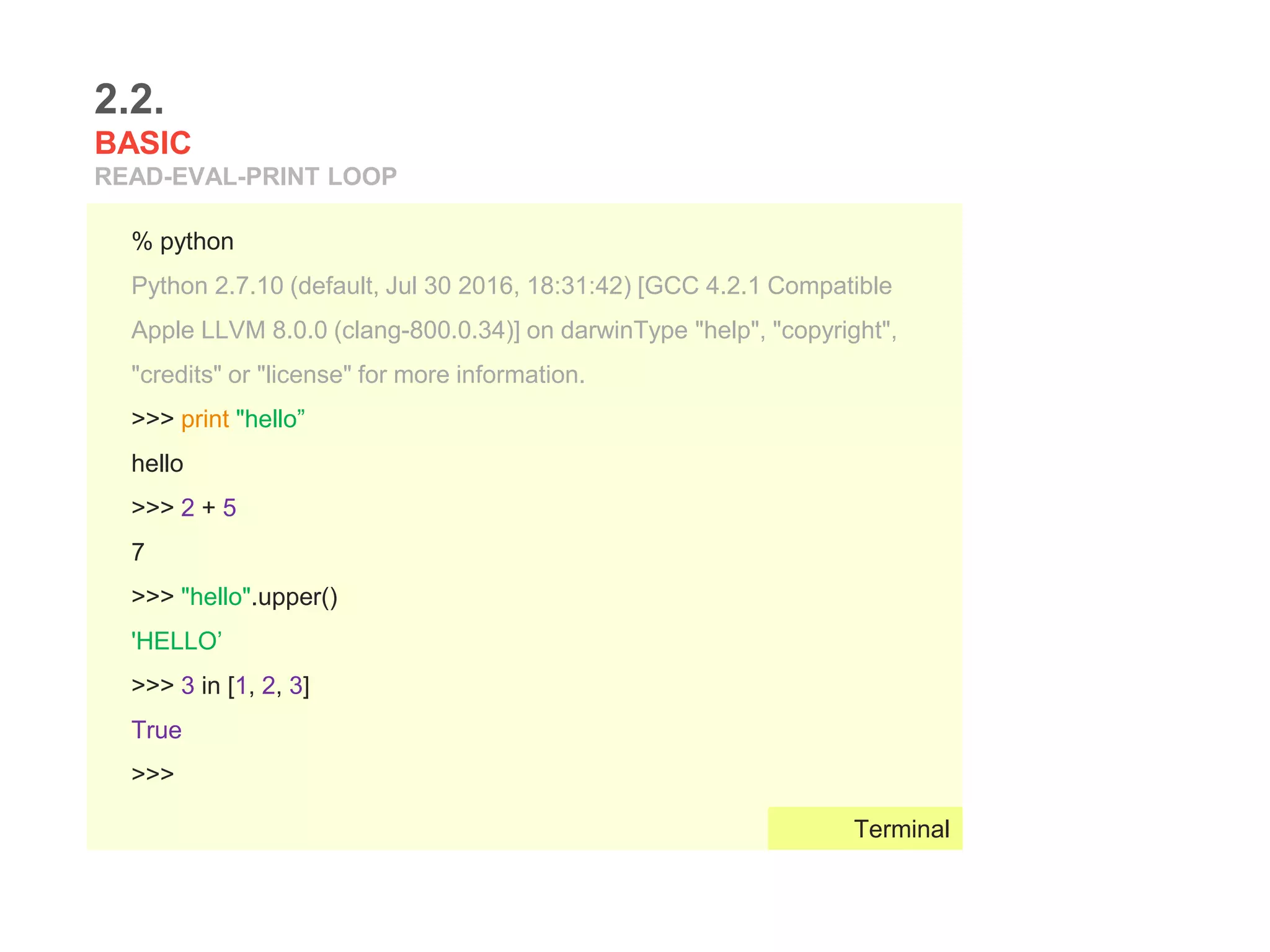 Run:
2.2.
BASIC
READ-EVAL-PRINT LOOP
% python
Python 2.7.10 (default, Jul 30 2016, 18:31:42) [GCC 4.2.1 Compatible
Apple LLVM 8.0.0 (clang-800.0.34)] on darwinType "help", "copyright",
"credits" or "license" for more information.
>>> print "hello”
hello
>>> 2 + 5
7
>>> "hello".upper()
'HELLO’
>>> 3 in [1, 2, 3]
True
>>>
Terminal
 