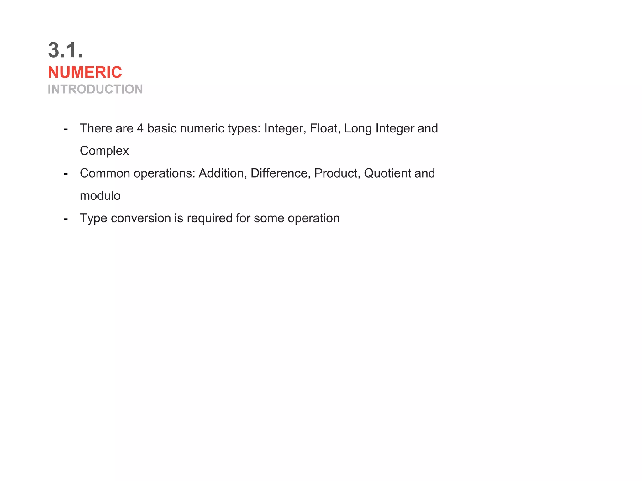 3.1.
NUMERIC
INTRODUCTION
- There are 4 basic numeric types: Integer, Float, Long Integer and
Complex
- Common operations: Addition, Difference, Product, Quotient and
modulo
- Type conversion is required for some operation
 