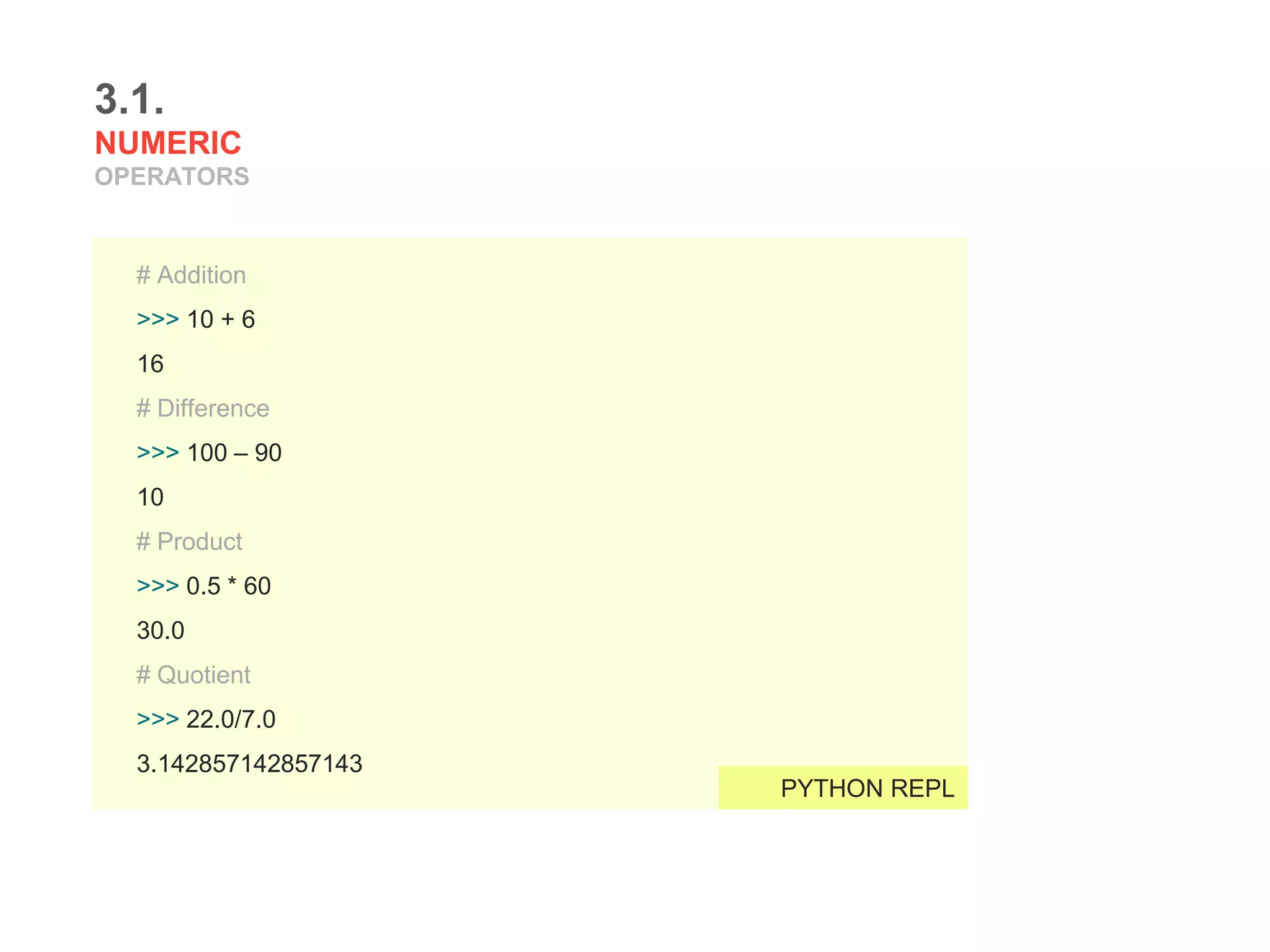 3.1.
NUMERIC
OPERATORS
# Addition
>>> 10 + 6
16
# Difference
>>> 100 – 90
10
# Product
>>> 0.5 * 60
30.0
# Quotient
>>> 22.0/7.0
3.142857142857143
PYTHON REPL
 