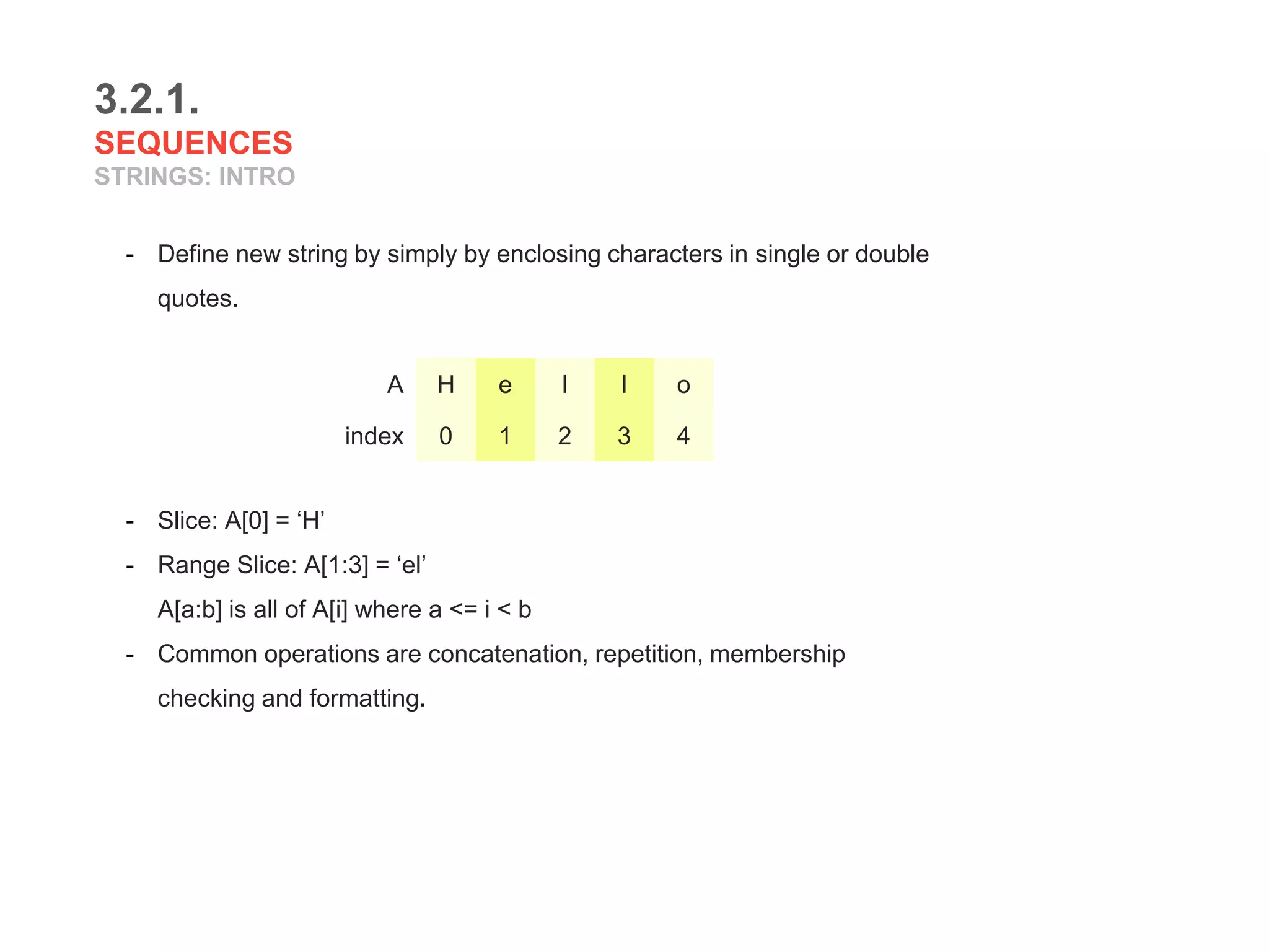 3.2.1.
SEQUENCES
STRINGS: INTRO
- Define new string by simply by enclosing characters in single or double
quotes.
- Slice: A[0] = ‘H’
- Range Slice: A[1:3] = ‘el’
A[a:b] is all of A[i] where a <= i < b
- Common operations are concatenation, repetition, membership
checking and formatting.
A H e l l o
index 0 1 2 3 4
 