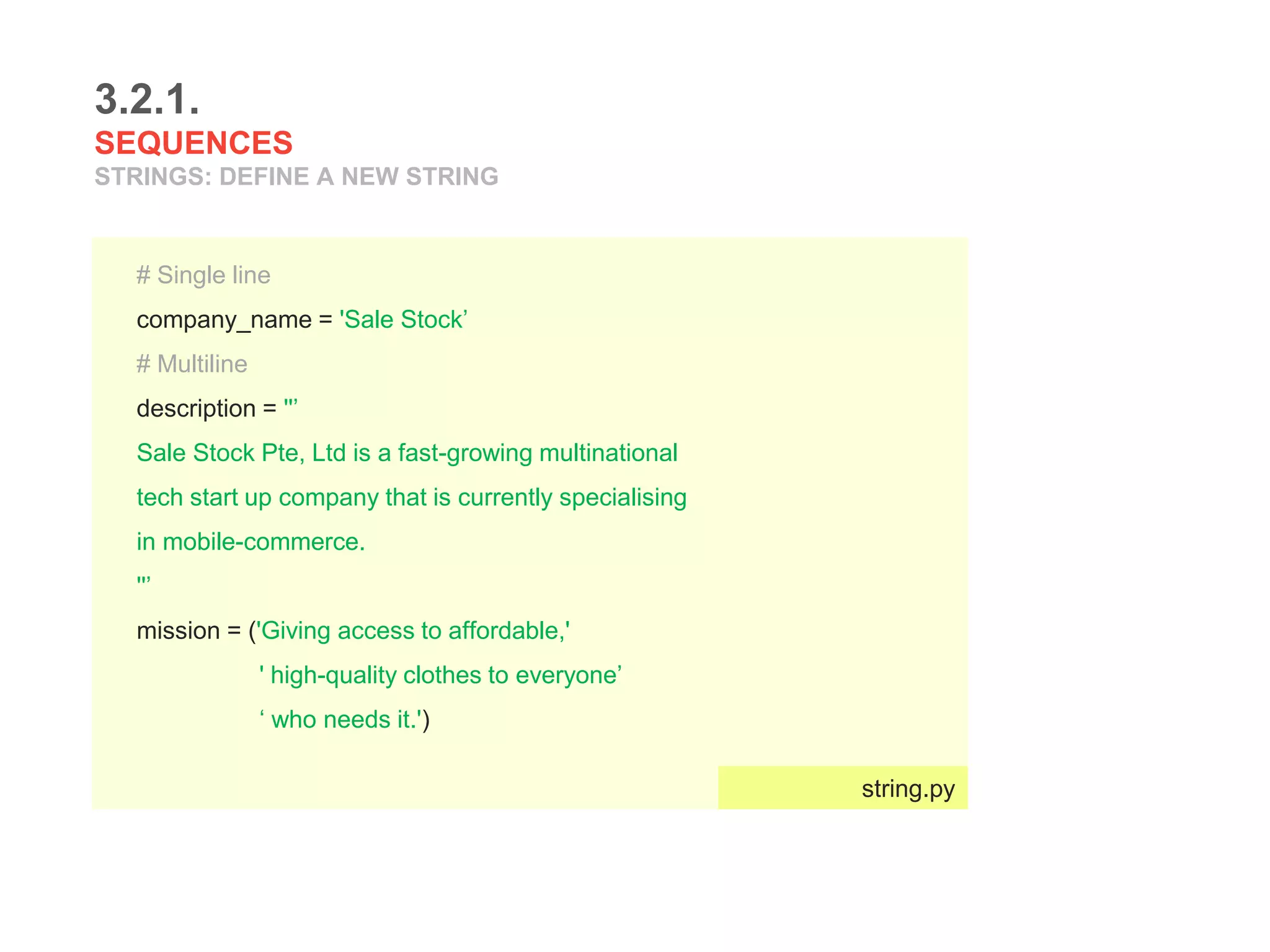 3.2.1.
SEQUENCES
STRINGS: DEFINE A NEW STRING
# Single line
company_name = 'Sale Stock’
# Multiline
description = ''’
Sale Stock Pte, Ltd is a fast-growing multinational
tech start up company that is currently specialising
in mobile-commerce.
''’
mission = ('Giving access to affordable,'
' high-quality clothes to everyone’
‘ who needs it.')
string.py
 