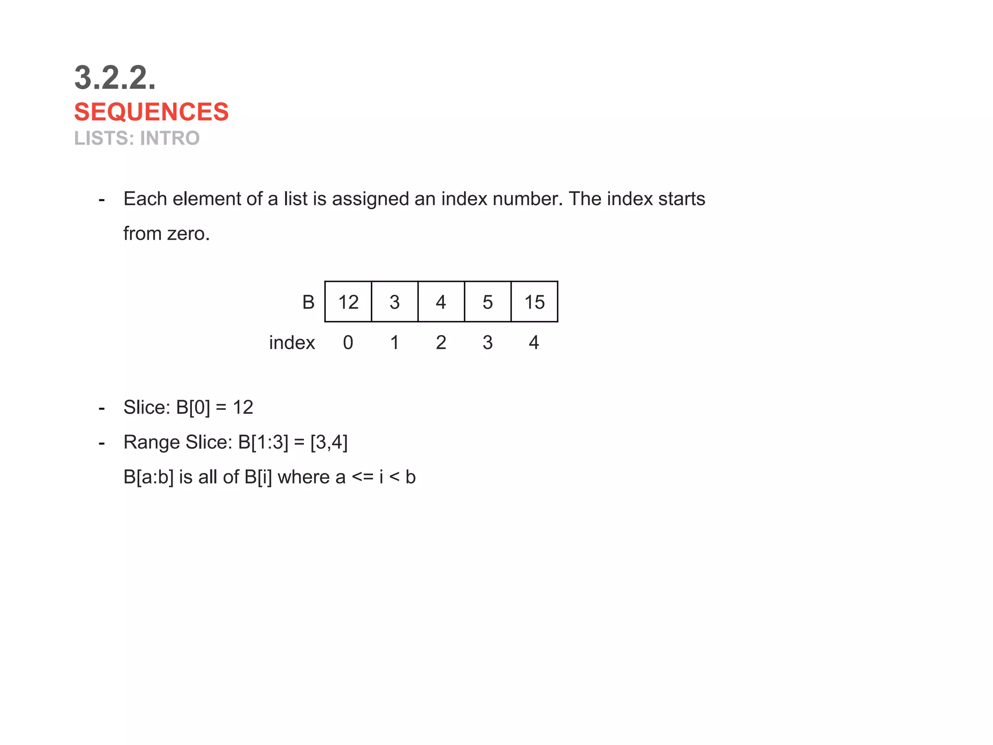 3.2.2.
SEQUENCES
LISTS: INTRO
- Each element of a list is assigned an index number. The index starts
from zero.
- Slice: B[0] = 12
- Range Slice: B[1:3] = [3,4]
B[a:b] is all of B[i] where a <= i < b
B 12 3 4 5 15
index 0 1 2 3 4
 