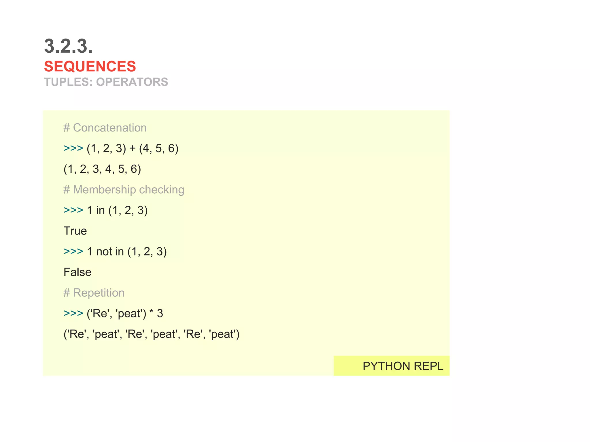 3.2.3.
SEQUENCES
TUPLES: OPERATORS
# Concatenation
>>> (1, 2, 3) + (4, 5, 6)
(1, 2, 3, 4, 5, 6)
# Membership checking
>>> 1 in (1, 2, 3)
True
>>> 1 not in (1, 2, 3)
False
# Repetition
>>> ('Re', 'peat') * 3
('Re', 'peat', 'Re', 'peat', 'Re', 'peat')
PYTHON REPL
 