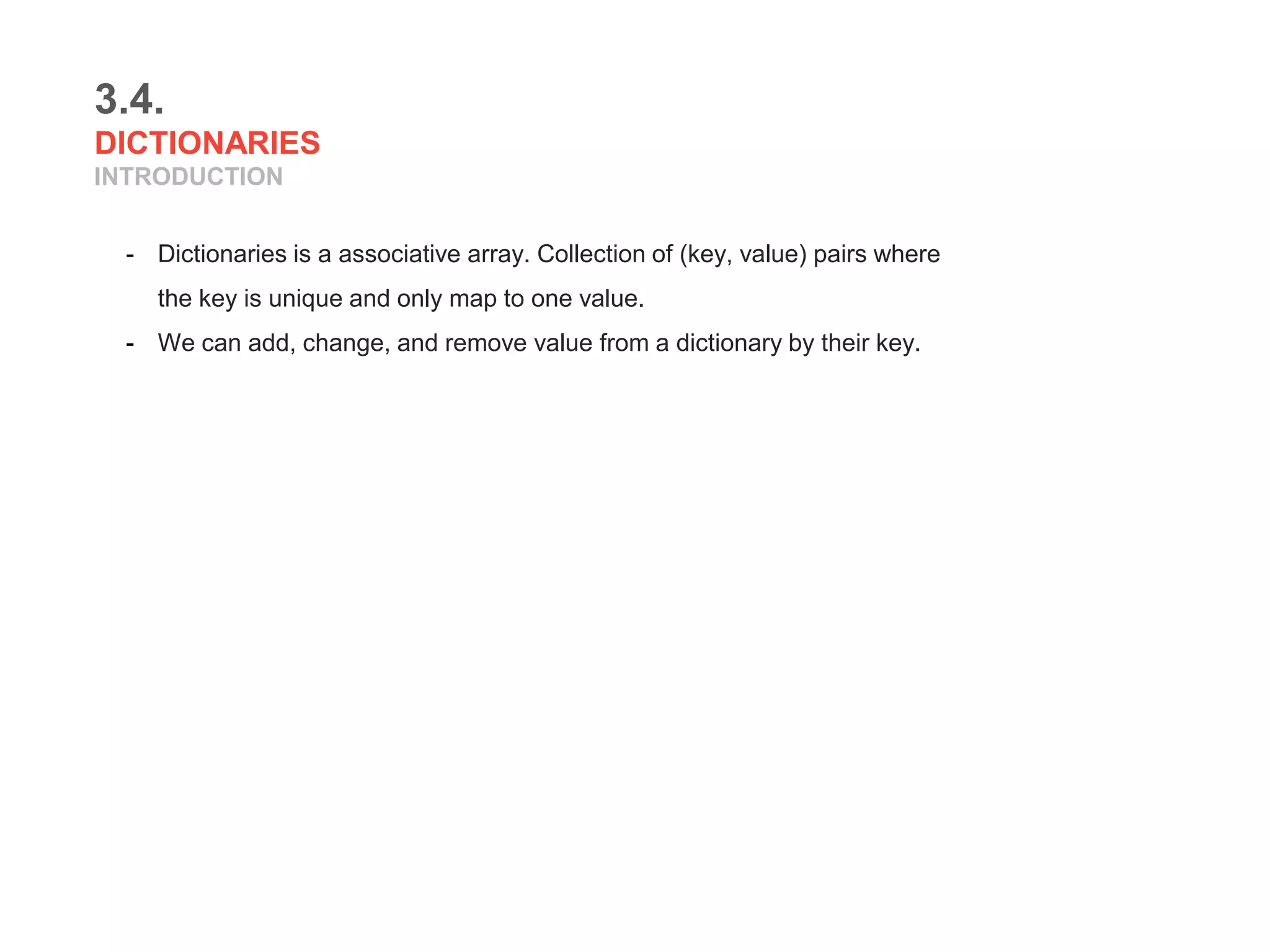 3.4.
DICTIONARIES
INTRODUCTION
- Dictionaries is a associative array. Collection of (key, value) pairs where
the key is unique and only map to one value.
- We can add, change, and remove value from a dictionary by their key.
 