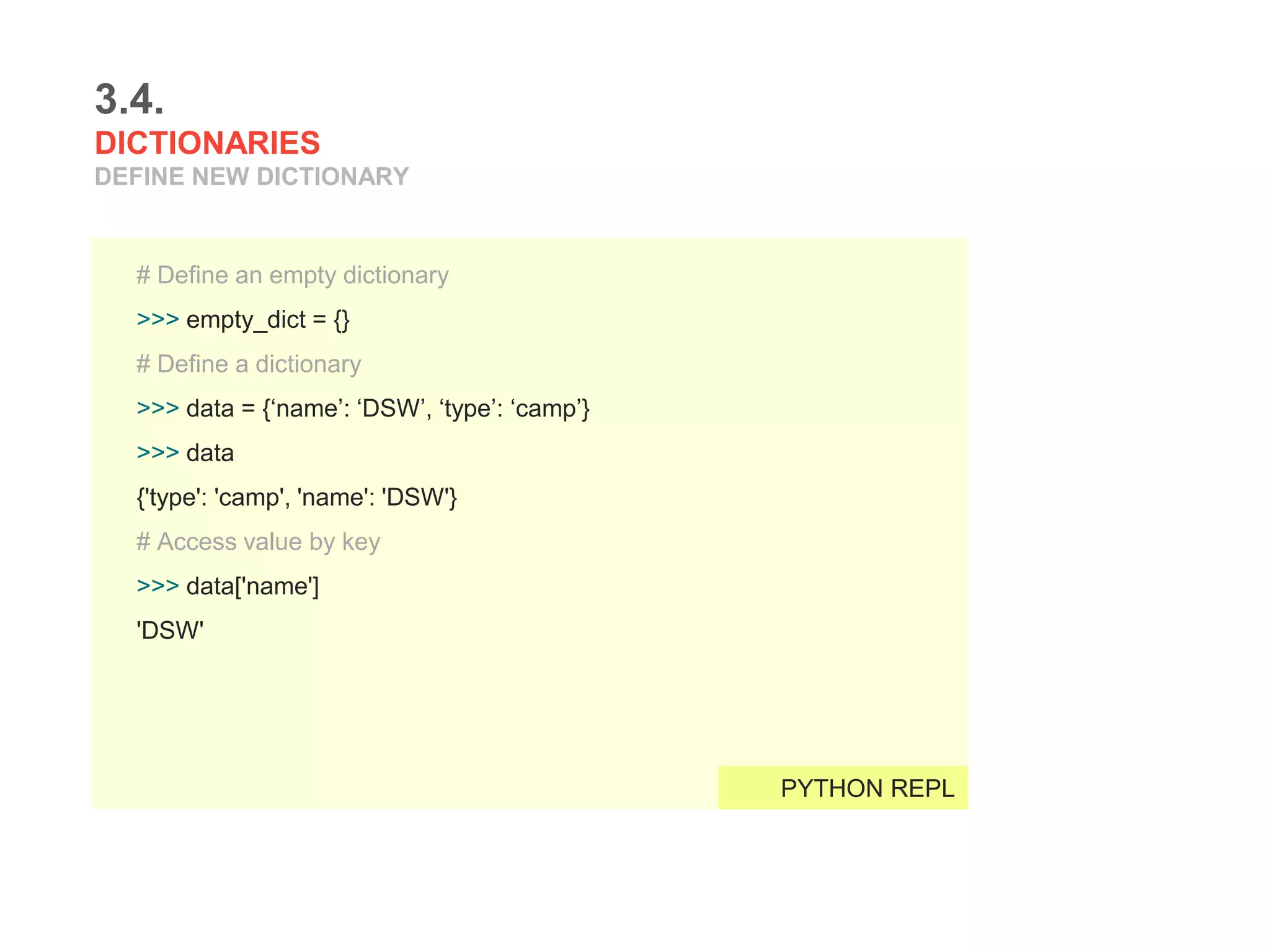 3.4.
DICTIONARIES
DEFINE NEW DICTIONARY
# Define an empty dictionary
>>> empty_dict = {}
# Define a dictionary
>>> data = {‘name’: ‘DSW’, ‘type’: ‘camp’}
>>> data
{'type': 'camp', 'name': 'DSW'}
# Access value by key
>>> data['name']
'DSW'
PYTHON REPL
 