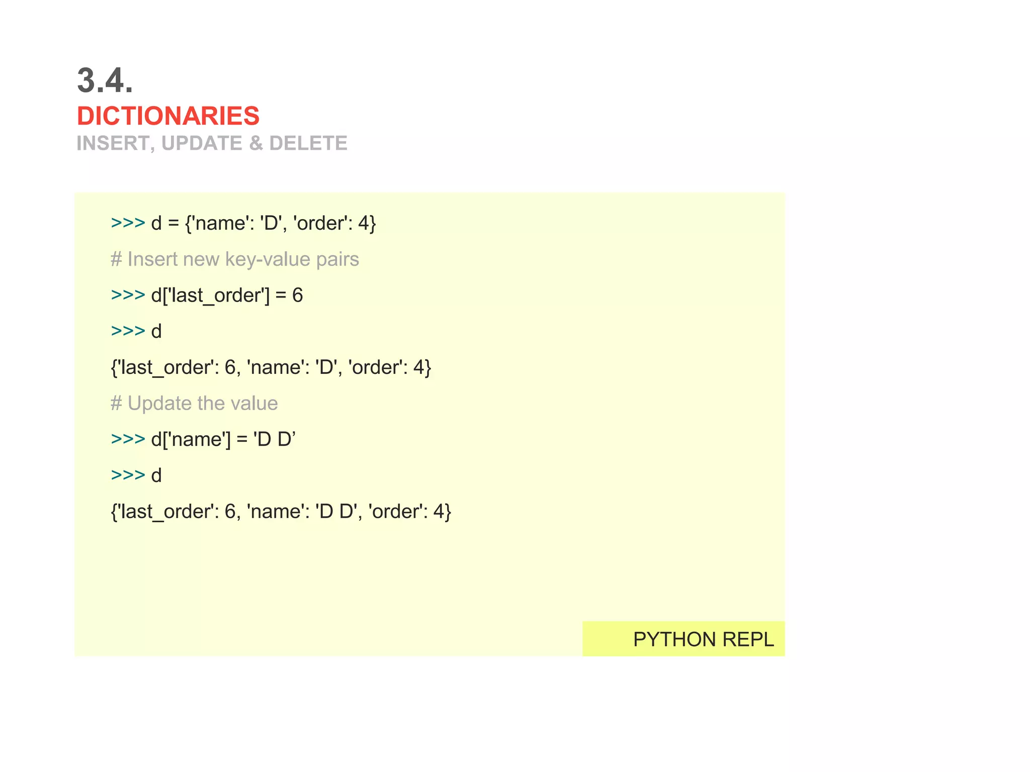 3.4.
DICTIONARIES
INSERT, UPDATE & DELETE
>>> d = {'name': 'D', 'order': 4}
# Insert new key-value pairs
>>> d['last_order'] = 6
>>> d
{'last_order': 6, 'name': 'D', 'order': 4}
# Update the value
>>> d['name'] = 'D D’
>>> d
{'last_order': 6, 'name': 'D D', 'order': 4}
PYTHON REPL
 