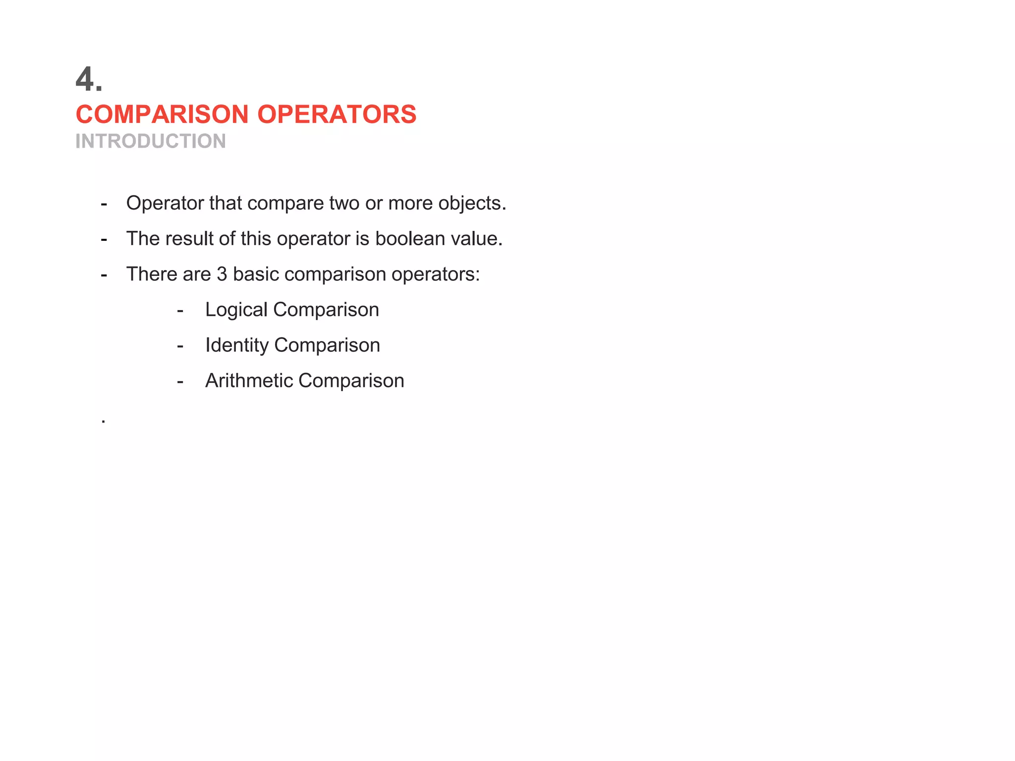 4.
COMPARISON OPERATORS
INTRODUCTION
- Operator that compare two or more objects.
- The result of this operator is boolean value.
- There are 3 basic comparison operators:
- Logical Comparison
- Identity Comparison
- Arithmetic Comparison
.
 