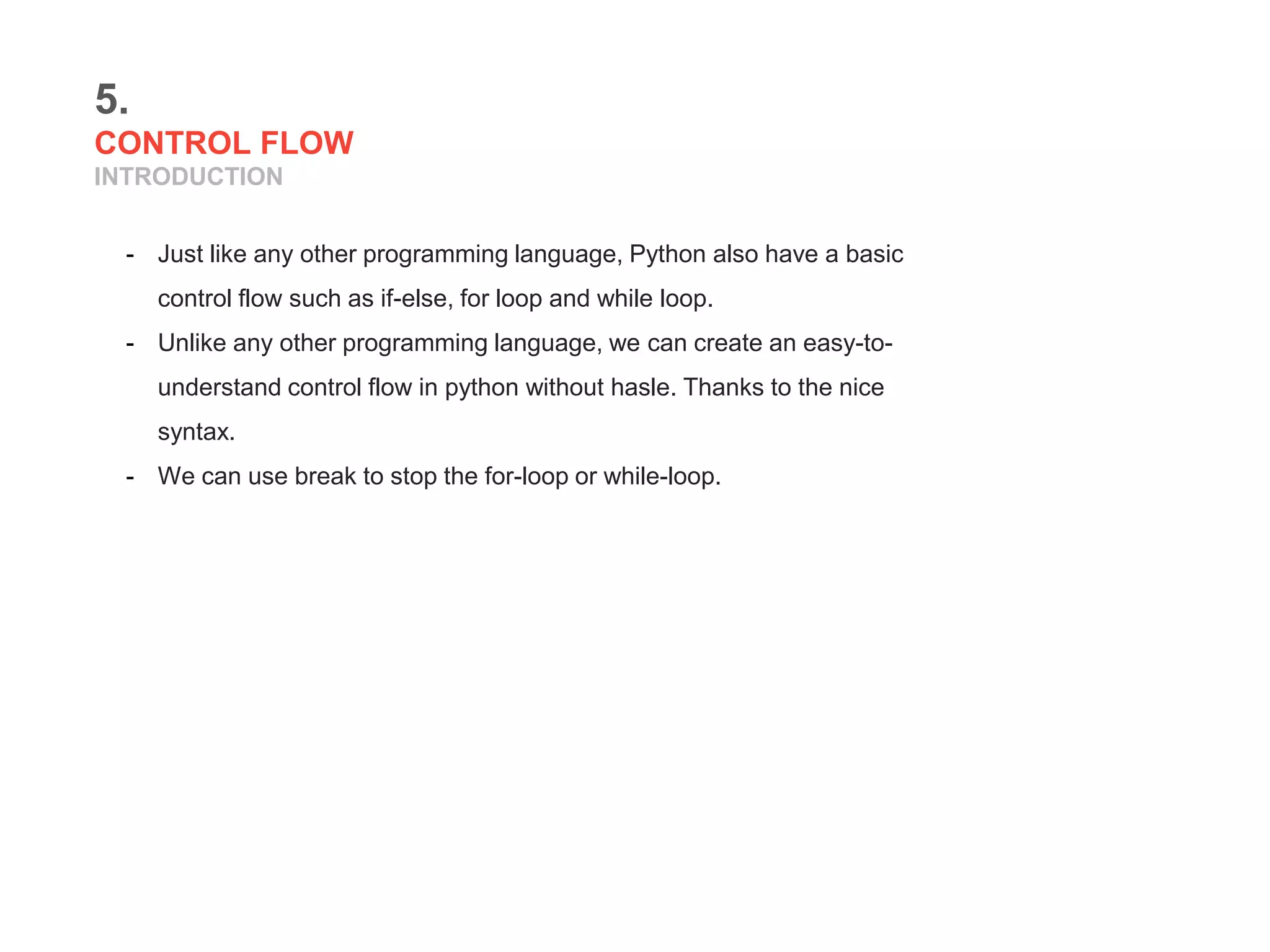 5.
CONTROL FLOW
INTRODUCTION
- Just like any other programming language, Python also have a basic
control flow such as if-else, for loop and while loop.
- Unlike any other programming language, we can create an easy-to-
understand control flow in python without hasle. Thanks to the nice
syntax.
- We can use break to stop the for-loop or while-loop.
 