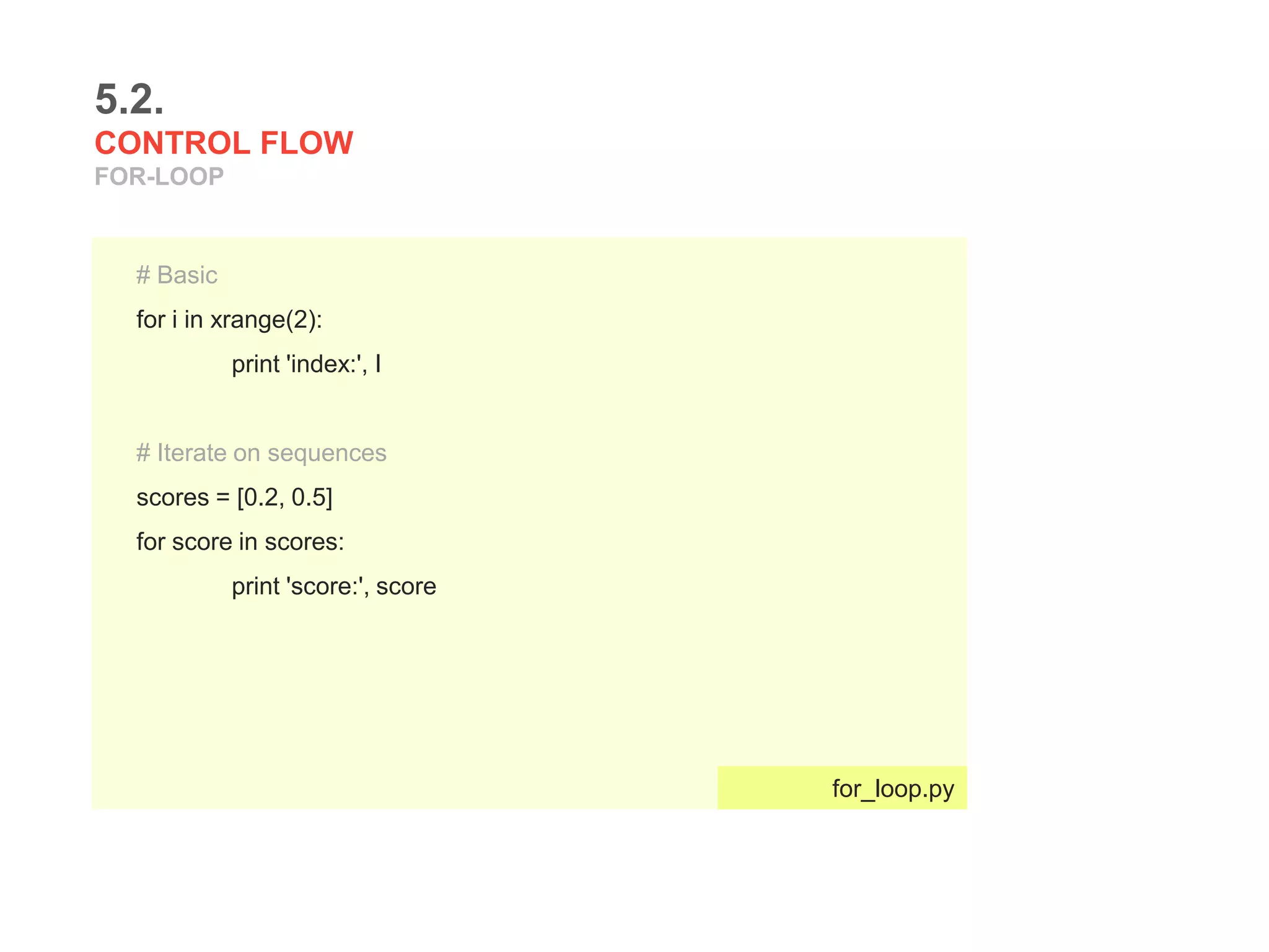 5.2.
CONTROL FLOW
FOR-LOOP
# Basic
for i in xrange(2):
print 'index:', I
# Iterate on sequences
scores = [0.2, 0.5]
for score in scores:
print 'score:', score
for_loop.py
 