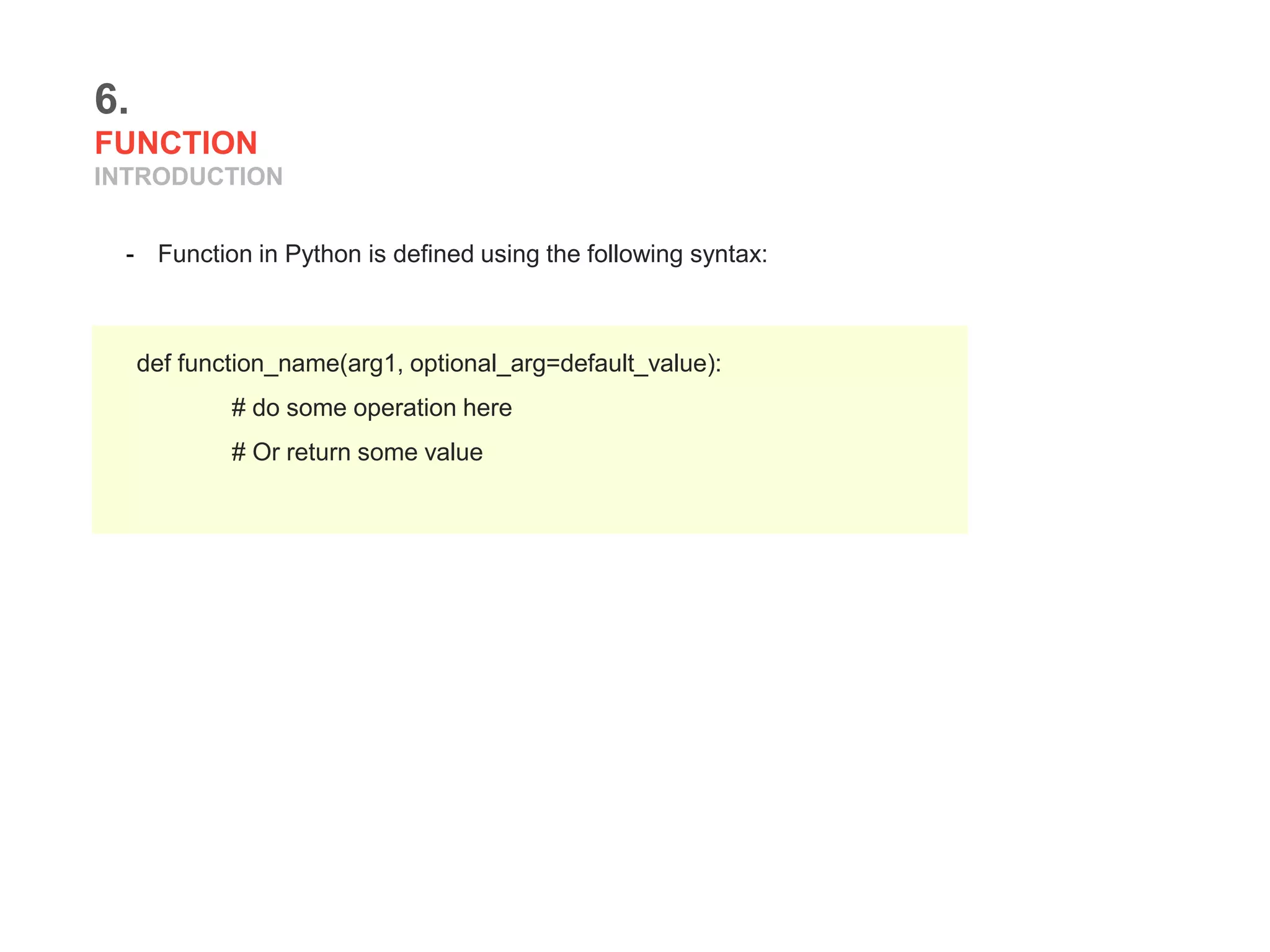 6.
FUNCTION
INTRODUCTION
- Function in Python is defined using the following syntax:
def function_name(arg1, optional_arg=default_value):
# do some operation here
# Or return some value
 