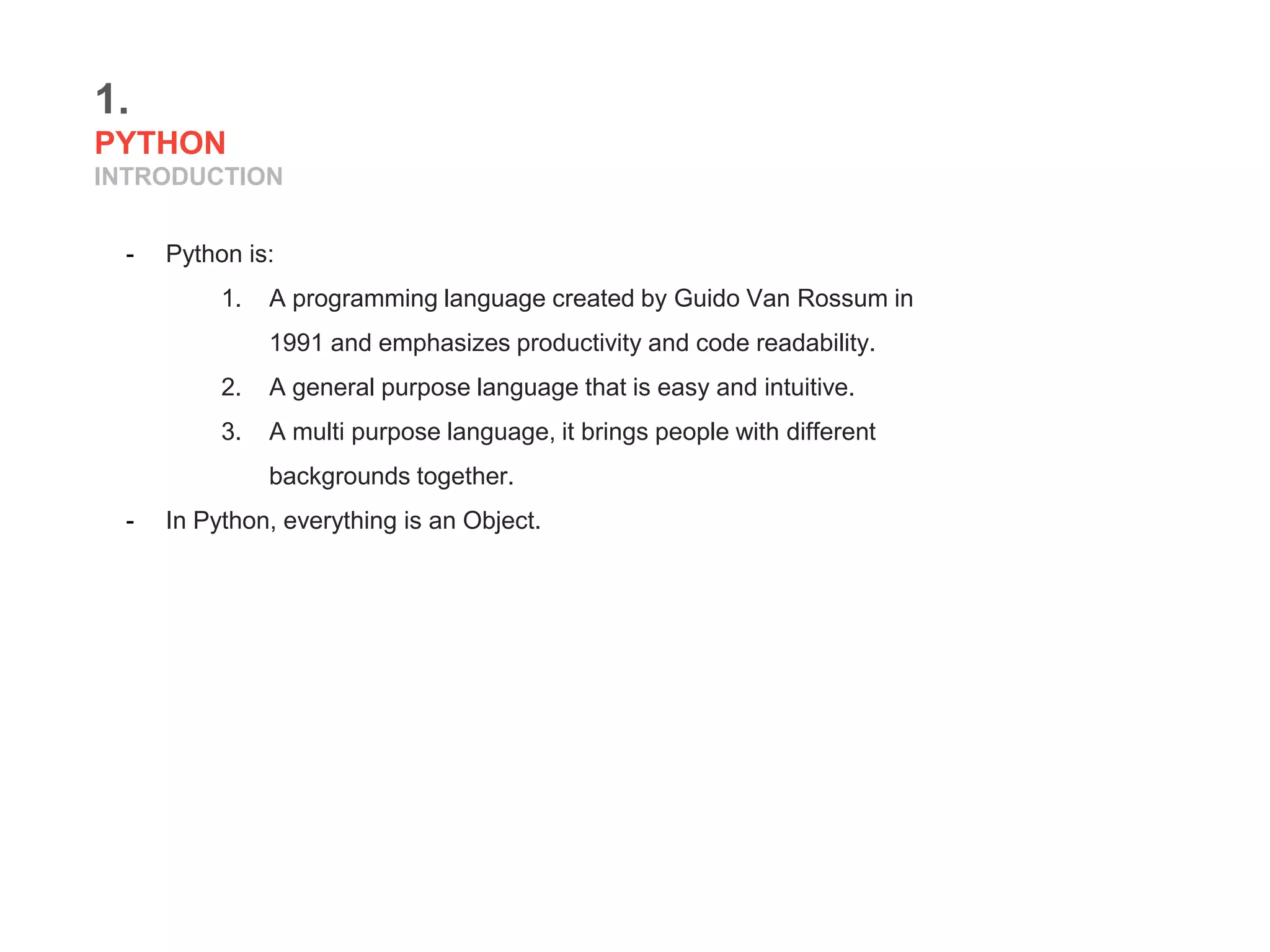 1.
PYTHON
INTRODUCTION
- Python is:
1. A programming language created by Guido Van Rossum in
1991 and emphasizes productivity and code readability.
2. A general purpose language that is easy and intuitive.
3. A multi purpose language, it brings people with different
backgrounds together.
- In Python, everything is an Object.
 