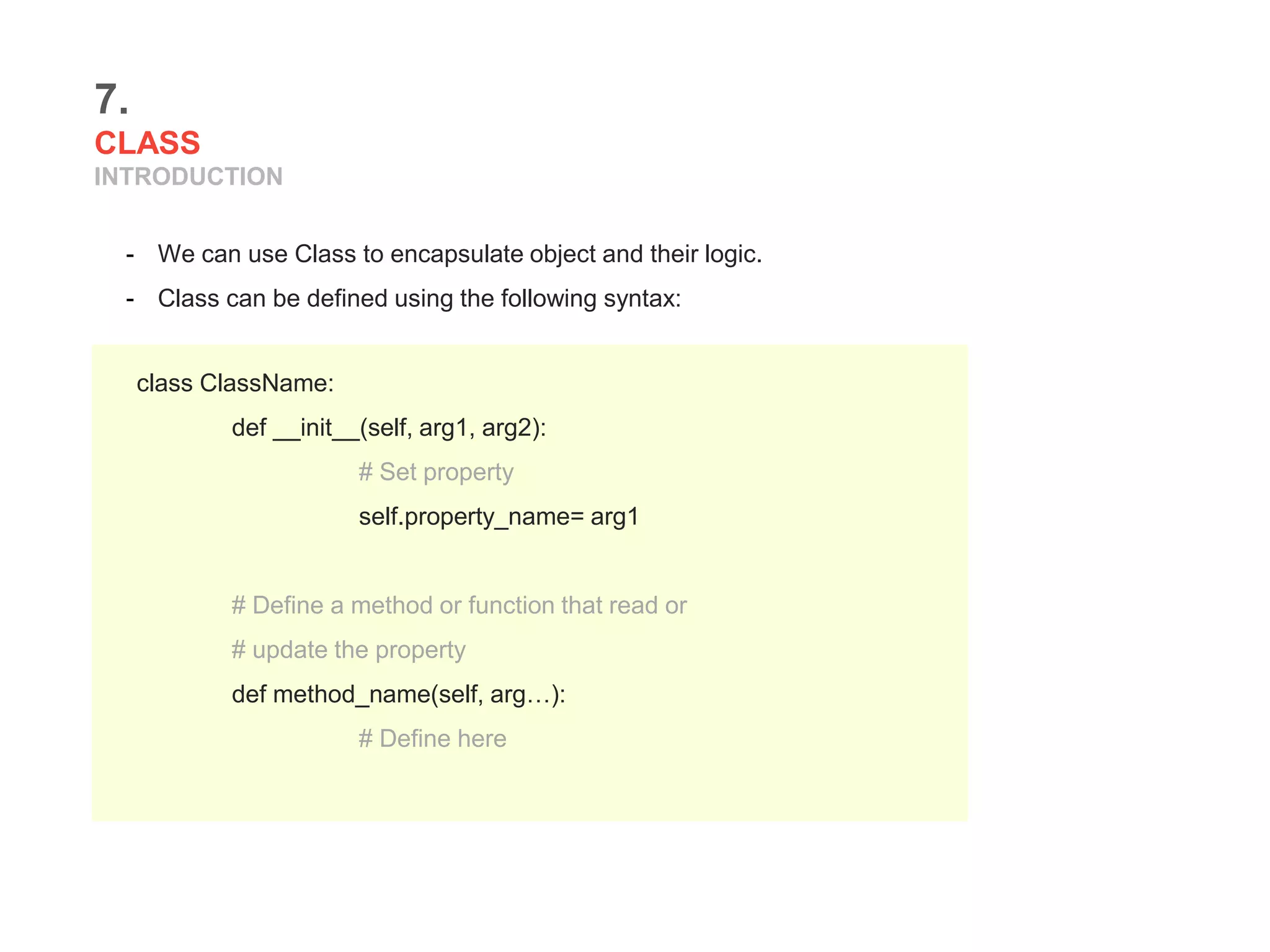 7.
CLASS
INTRODUCTION
- We can use Class to encapsulate object and their logic.
- Class can be defined using the following syntax:
class ClassName:
def __init__(self, arg1, arg2):
# Set property
self.property_name= arg1
# Define a method or function that read or
# update the property
def method_name(self, arg…):
# Define here
 