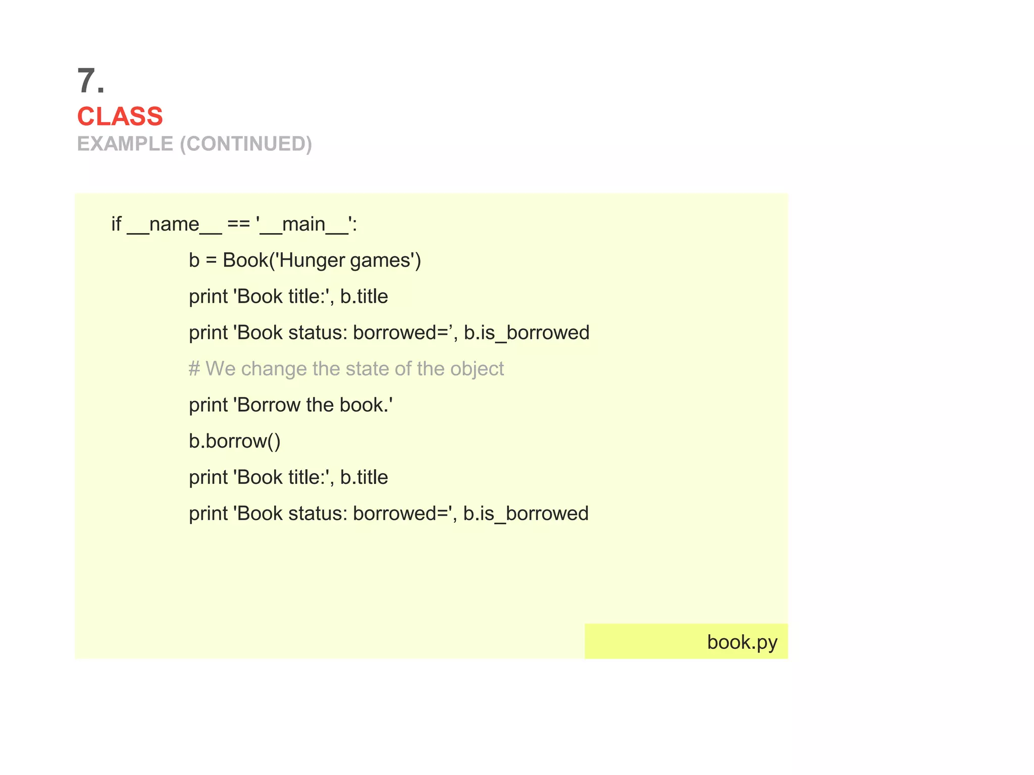 7.
CLASS
EXAMPLE (CONTINUED)
if __name__ == '__main__':
b = Book('Hunger games')
print 'Book title:', b.title
print 'Book status: borrowed=’, b.is_borrowed
# We change the state of the object
print 'Borrow the book.'
b.borrow()
print 'Book title:', b.title
print 'Book status: borrowed=', b.is_borrowed
book.py
 