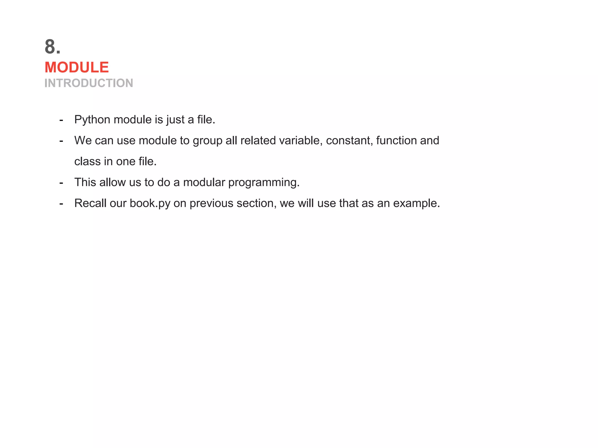 8.
MODULE
INTRODUCTION
- Python module is just a file.
- We can use module to group all related variable, constant, function and
class in one file.
- This allow us to do a modular programming.
- Recall our book.py on previous section, we will use that as an example.
 