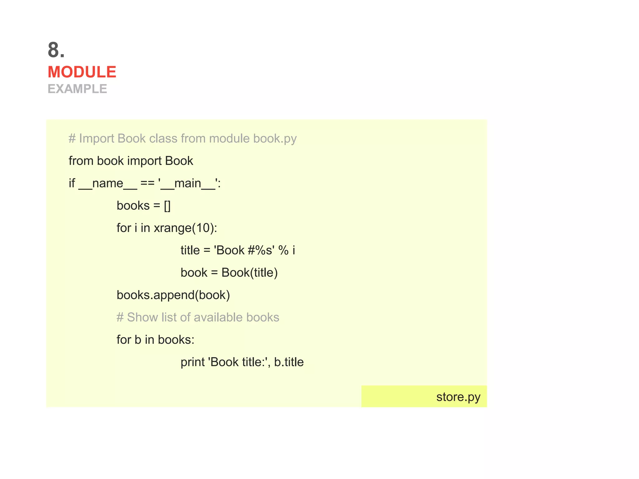 8.
MODULE
EXAMPLE
# Import Book class from module book.py
from book import Book
if __name__ == '__main__':
books = []
for i in xrange(10):
title = 'Book #%s' % i
book = Book(title)
books.append(book)
# Show list of available books
for b in books:
print 'Book title:', b.title
store.py
 