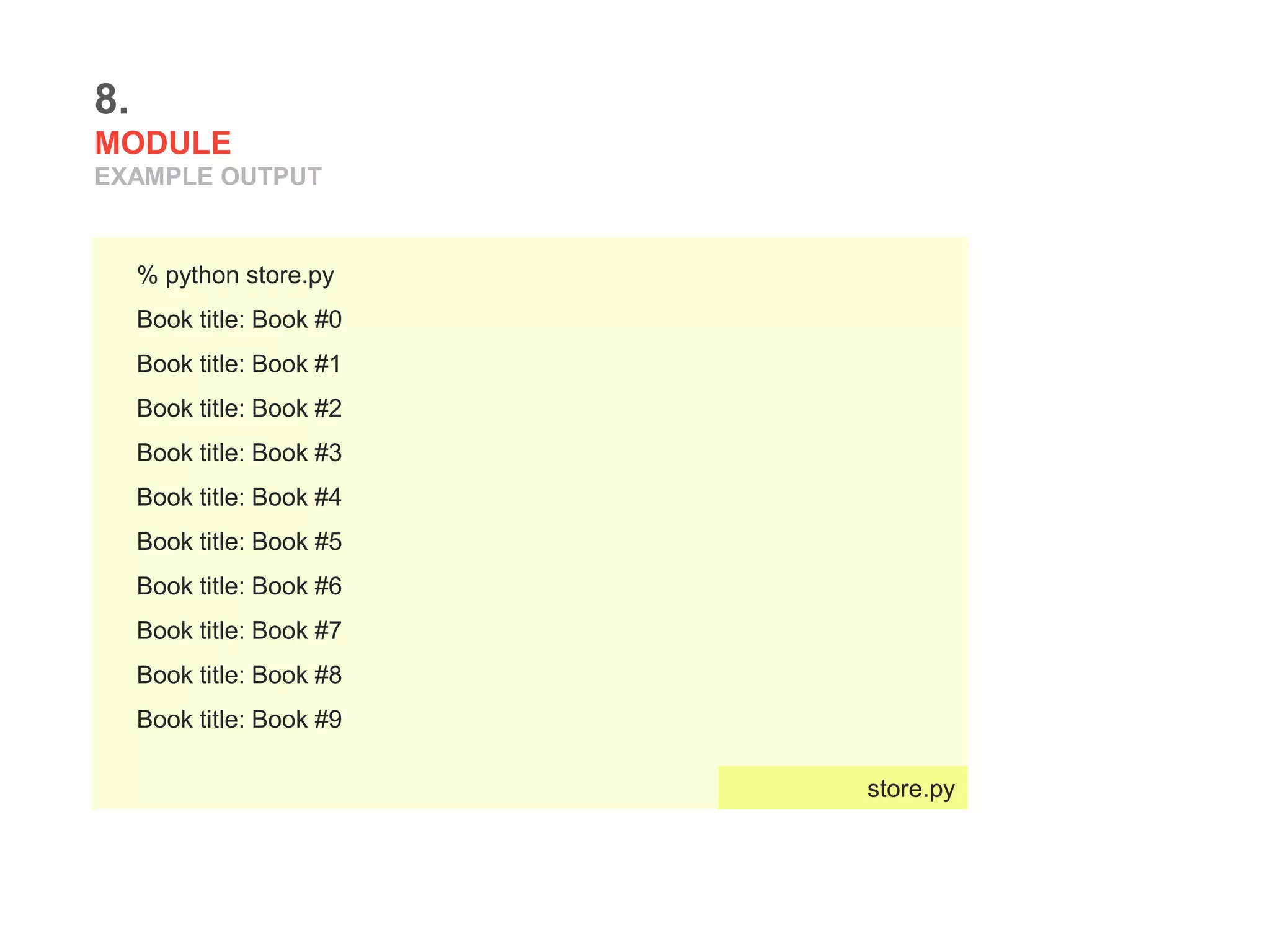8.
MODULE
EXAMPLE OUTPUT
% python store.py
Book title: Book #0
Book title: Book #1
Book title: Book #2
Book title: Book #3
Book title: Book #4
Book title: Book #5
Book title: Book #6
Book title: Book #7
Book title: Book #8
Book title: Book #9
store.py
 