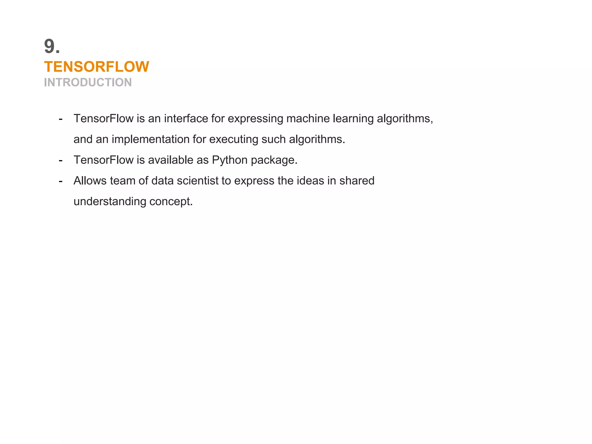 9.
TENSORFLOW
INTRODUCTION
- TensorFlow is an interface for expressing machine learning algorithms,
and an implementation for executing such algorithms.
- TensorFlow is available as Python package.
- Allows team of data scientist to express the ideas in shared
understanding concept.
 