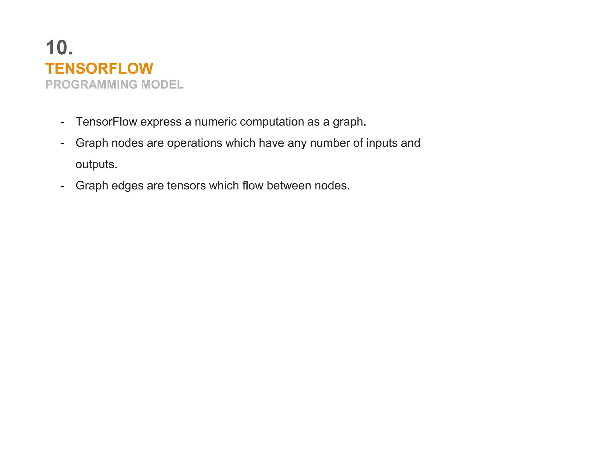 10.
TENSORFLOW
PROGRAMMING MODEL
- TensorFlow express a numeric computation as a graph.
- Graph nodes are operations which have any number of inputs and
outputs.
- Graph edges are tensors which flow between nodes.
 