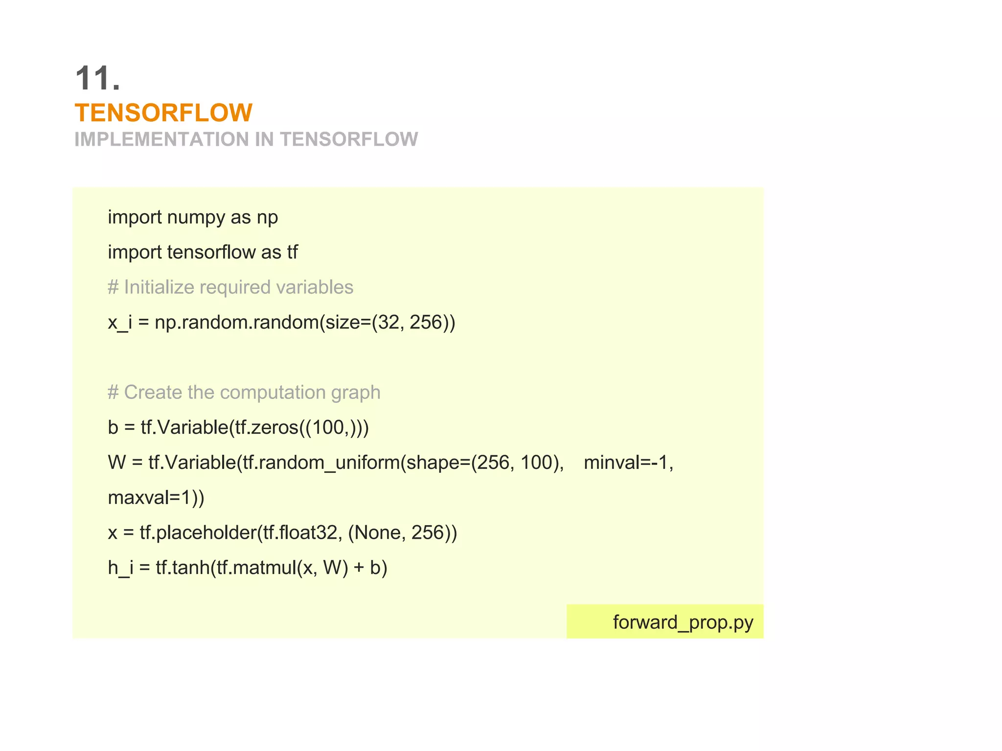 11.
TENSORFLOW
IMPLEMENTATION IN TENSORFLOW
import numpy as np
import tensorflow as tf
# Initialize required variables
x_i = np.random.random(size=(32, 256))
# Create the computation graph
b = tf.Variable(tf.zeros((100,)))
W = tf.Variable(tf.random_uniform(shape=(256, 100), minval=-1,
maxval=1))
x = tf.placeholder(tf.float32, (None, 256))
h_i = tf.tanh(tf.matmul(x, W) + b)
forward_prop.py
 