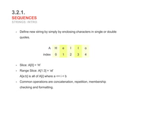 3.2.1.
SEQUENCES
STRINGS: INTRO
- Define new string by simply by enclosing characters in single or double
quotes.
- Slice: A[0] = ‘H’
- Range Slice: A[1:3] = ‘el’
A[a:b] is all of A[i] where a <= i < b
- Common operations are concatenation, repetition, membership
checking and formatting.
A H e l l o
index 0 1 2 3 4
 