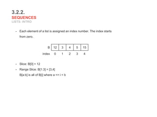 3.2.2.
SEQUENCES
LISTS: INTRO
- Each element of a list is assigned an index number. The index starts
from zero.
- Slice: B[0] = 12
- Range Slice: B[1:3] = [3,4]
B[a:b] is all of B[i] where a <= i < b
B 12 3 4 5 15
index 0 1 2 3 4
 