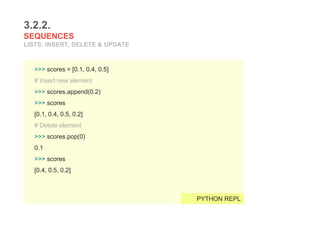 3.2.2.
SEQUENCES
LISTS: INSERT, DELETE & UPDATE
>>> scores = [0.1, 0.4, 0.5]
# Insert new element
>>> scores.append(0.2)
>>> scores
[0.1, 0.4, 0.5, 0.2]
# Delete element
>>> scores.pop(0)
0.1
>>> scores
[0.4, 0.5, 0.2]
PYTHON REPL
 