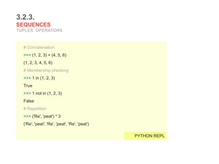 3.2.3.
SEQUENCES
TUPLES: OPERATORS
# Concatenation
>>> (1, 2, 3) + (4, 5, 6)
(1, 2, 3, 4, 5, 6)
# Membership checking
>>> 1 in (1, 2, 3)
True
>>> 1 not in (1, 2, 3)
False
# Repetition
>>> ('Re', 'peat') * 3
('Re', 'peat', 'Re', 'peat', 'Re', 'peat')
PYTHON REPL
 