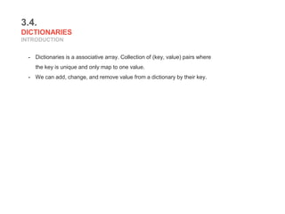 3.4.
DICTIONARIES
INTRODUCTION
- Dictionaries is a associative array. Collection of (key, value) pairs where
the key is unique and only map to one value.
- We can add, change, and remove value from a dictionary by their key.
 