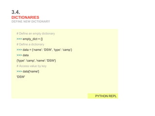 3.4.
DICTIONARIES
DEFINE NEW DICTIONARY
# Define an empty dictionary
>>> empty_dict = {}
# Define a dictionary
>>> data = {‘name’: ‘DSW’, ‘type’: ‘camp’}
>>> data
{'type': 'camp', 'name': 'DSW'}
# Access value by key
>>> data['name']
'DSW'
PYTHON REPL
 