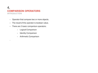 4.
COMPARISON OPERATORS
INTRODUCTION
- Operator that compare two or more objects.
- The result of this operator is boolean value.
- There are 3 basic comparison operators:
- Logical Comparison
- Identity Comparison
- Arithmetic Comparison
.
 