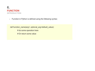 6.
FUNCTION
INTRODUCTION
- Function in Python is defined using the following syntax:
def function_name(arg1, optional_arg=default_value):
# do some operation here
# Or return some value
 